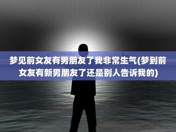 梦见前女友有男朋友了我非常生气(梦到前女友有新男朋友了还是别人告诉我的)