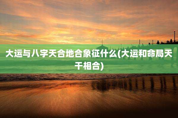 大运与八字天合地合象征什么(大运和命局天干相合)