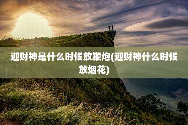 迎财神是什么时候放鞭炮(迎财神什么时候放烟花)