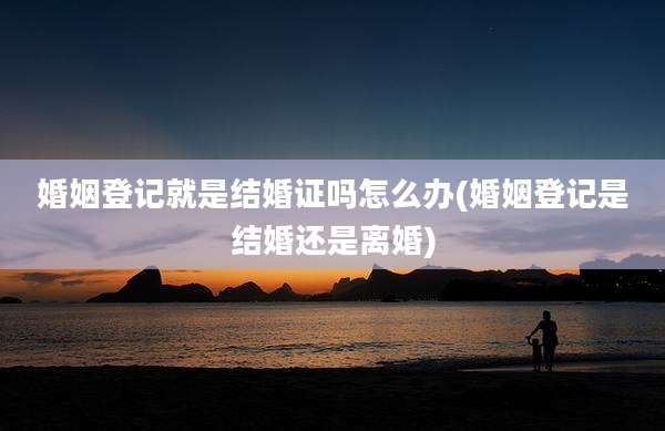 婚姻登记就是结婚证吗怎么办(婚姻登记是结婚还是离婚)