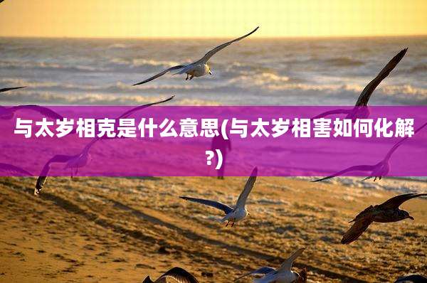 与太岁相克是什么意思(与太岁相害如何化解?)