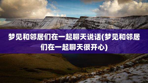 梦见和邻居们在一起聊天说话(梦见和邻居们在一起聊天很开心)