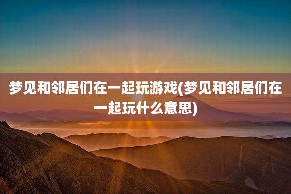 梦见和邻居们在一起玩游戏(梦见和邻居们在一起玩什么意思)