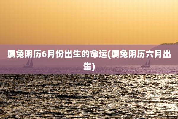 属兔阴历6月份出生的命运(属兔阴历六月出生)