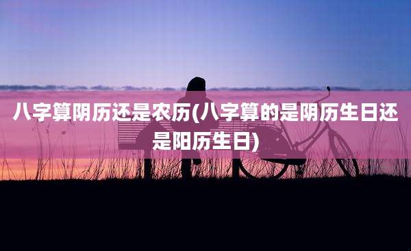 八字算阴历还是农历(八字算的是阴历生日还是阳历生日)