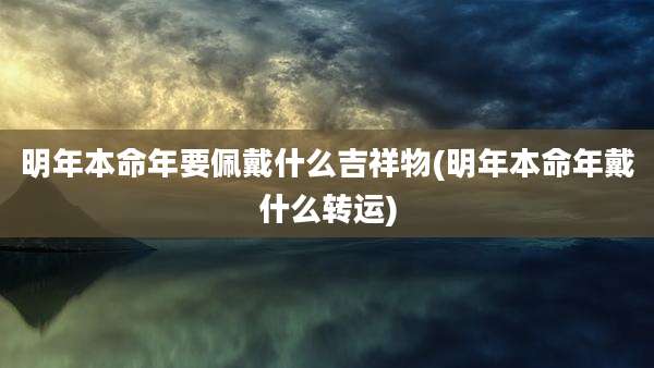 明年本命年要佩戴什么吉祥物(明年本命年戴什么转运)