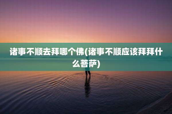 诸事不顺去拜哪个佛(诸事不顺应该拜拜什么菩萨)