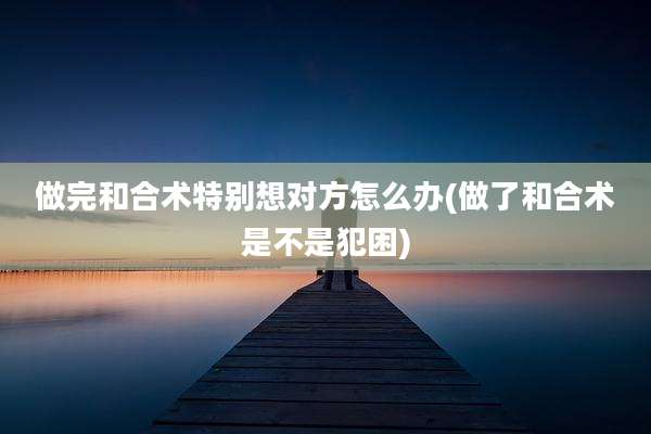 做完和合术特别想对方怎么办(做了和合术是不是犯困)