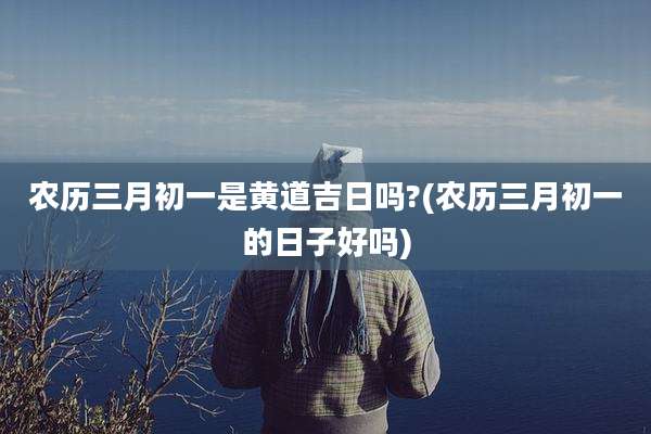 农历三月初一是黄道吉日吗?(农历三月初一的日子好吗)