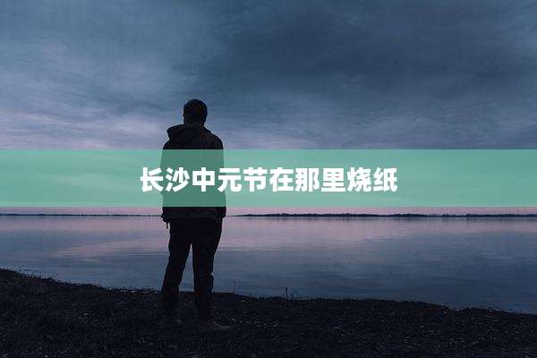 长沙中元节在那里烧纸