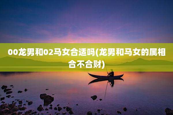 00龙男和02马女合适吗(龙男和马女的属相合不合财)