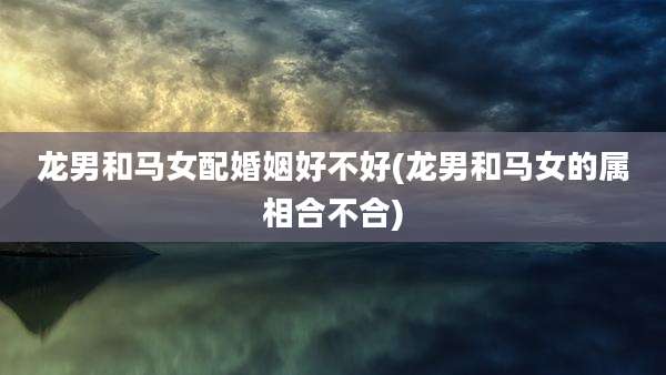 龙男和马女配婚姻好不好(龙男和马女的属相合不合)