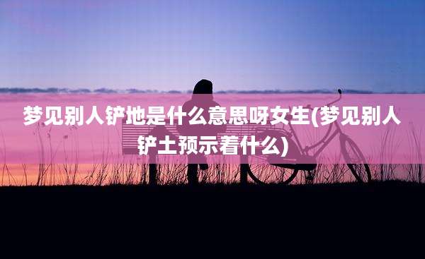 梦见别人铲地是什么意思呀女生(梦见别人铲土预示着什么)