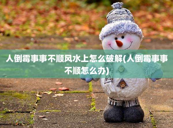 人倒霉事事不顺风水上怎么破解(人倒霉事事不顺怎么办)