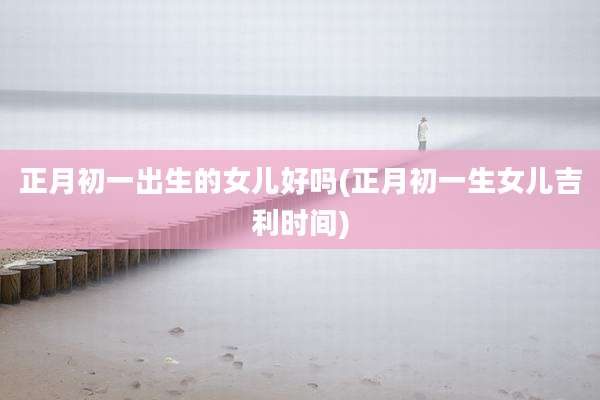 正月初一出生的女儿好吗(正月初一生女儿吉利时间)