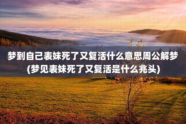 梦到自己表妹死了又复活什么意思周公解梦(梦见表妹死了又复活是什么兆头)