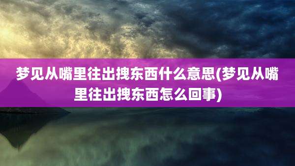 梦见从嘴里往出拽东西什么意思(梦见从嘴里往出拽东西怎么回事)
