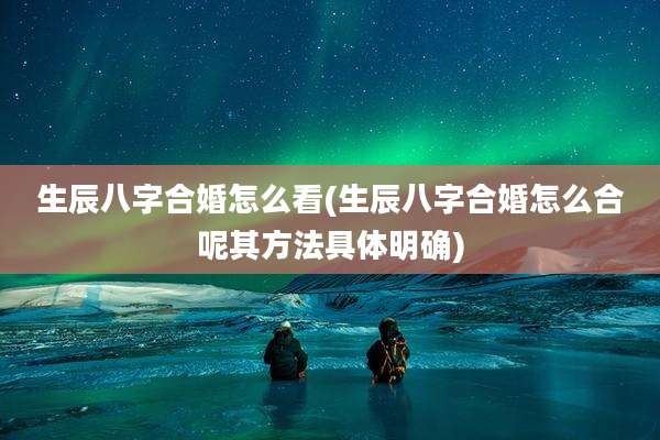 生辰八字合婚怎么看(生辰八字合婚怎么合呢其方法具体明确)