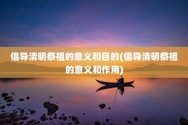 倡导清明祭祖的意义和目的(倡导清明祭祖的意义和作用)