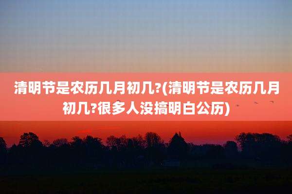 清明节是农历几月初几?(清明节是农历几月初几?很多人没搞明白公历)