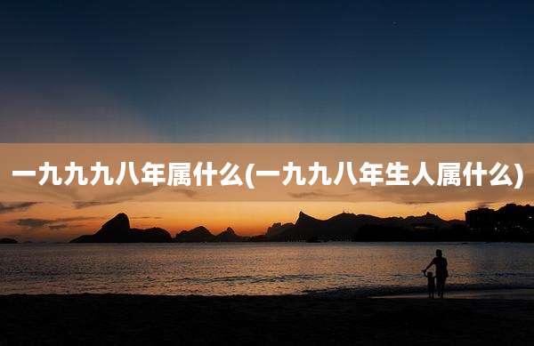 一九九九八年属什么(一九九八年生人属什么)