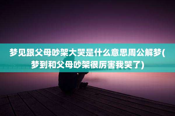 梦见跟父母吵架大哭是什么意思周公解梦(梦到和父母吵架很厉害我哭了)