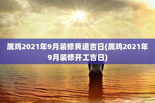 属鸡2021年9月装修黄道吉日(属鸡2021年9月装修开工吉日)