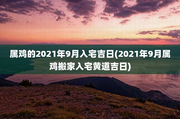 属鸡的2021年9月入宅吉日(2021年9月属鸡搬家入宅黄道吉日)