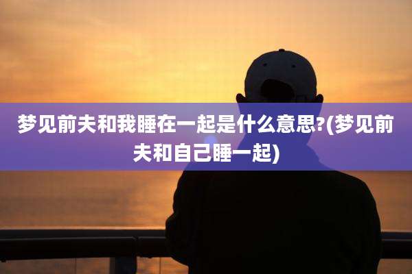 梦见前夫和我睡在一起是什么意思?(梦见前夫和自己睡一起)