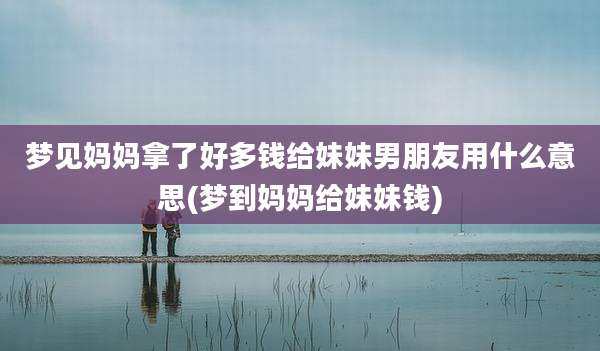梦见妈妈拿了好多钱给妹妹男朋友用什么意思(梦到妈妈给妹妹钱)