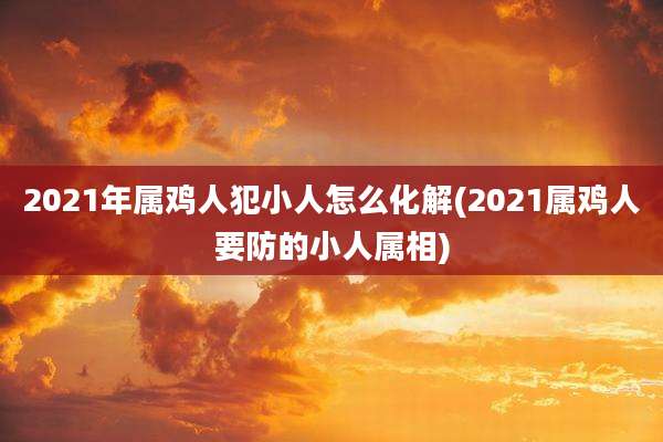 2021年属鸡人犯小人怎么化解(2021属鸡人要防的小人属相)
