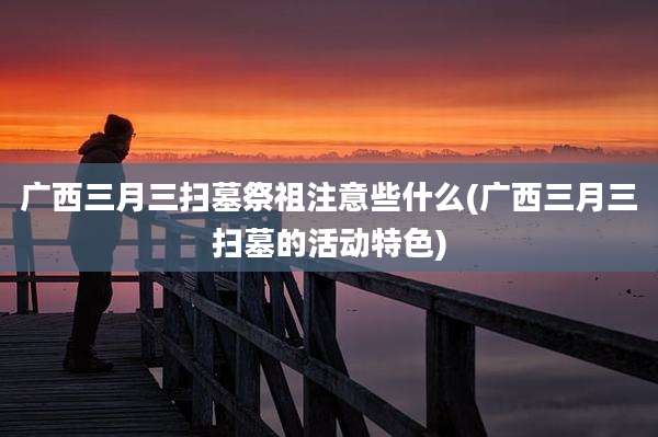 广西三月三扫墓祭祖注意些什么(广西三月三扫墓的活动特色)