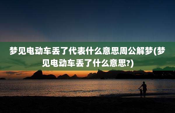 梦见电动车丢了代表什么意思周公解梦(梦见电动车丢了什么意思?)
