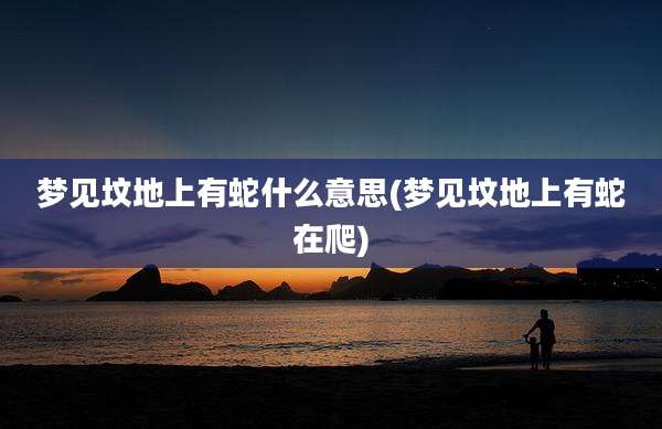 梦见坟地上有蛇什么意思(梦见坟地上有蛇在爬)