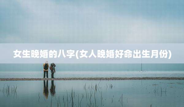 女生晚婚的八字(女人晚婚好命出生月份)