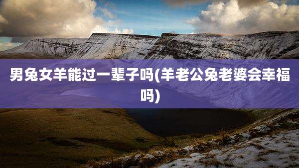 男兔女羊能过一辈子吗(羊老公兔老婆会幸福吗)