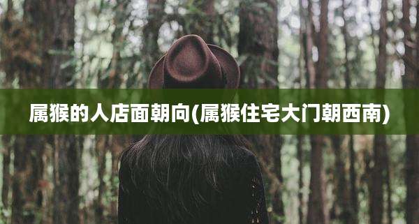 属猴的人店面朝向(属猴住宅大门朝西南)