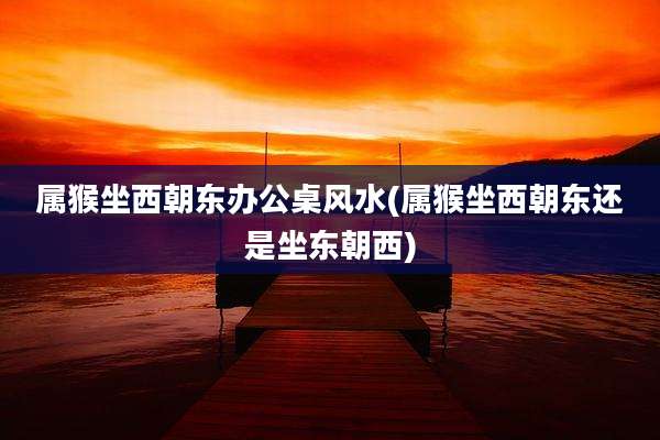 属猴坐西朝东办公桌风水(属猴坐西朝东还是坐东朝西)