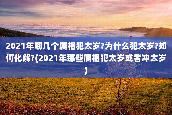 2021年哪几个属相犯太岁?为什么犯太岁?如何化解?(2021年那些属相犯太岁或者冲太岁)