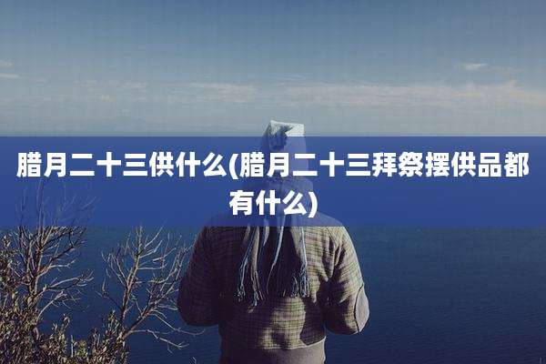 腊月二十三供什么(腊月二十三拜祭摆供品都有什么)