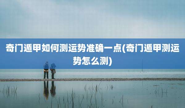 奇门遁甲如何测运势准确一点(奇门遁甲测运势怎么测)
