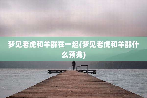 梦见老虎和羊群在一起(梦见老虎和羊群什么预兆)
