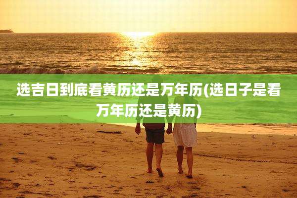 选吉日到底看黄历还是万年历(选日子是看万年历还是黄历)