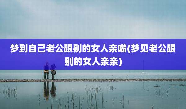 梦到自己老公跟别的女人亲嘴(梦见老公跟别的女人亲亲)