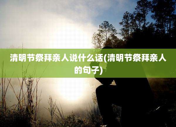 清明节祭拜亲人说什么话(清明节祭拜亲人的句子)