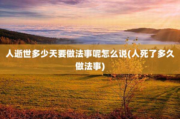 人逝世多少天要做法事呢怎么说(人死了多久做法事)