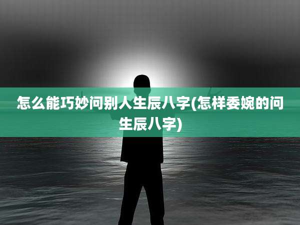 怎么能巧妙问别人生辰八字(怎样委婉的问生辰八字)