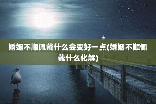 婚姻不顺佩戴什么会变好一点(婚姻不顺佩戴什么化解)