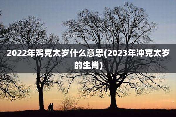 2022年鸡克太岁什么意思(2023年冲克太岁的生肖)