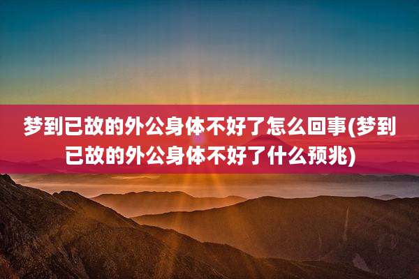 梦到已故的外公身体不好了怎么回事(梦到已故的外公身体不好了什么预兆)